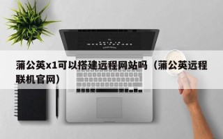 弥勒蒲公英x1可以搭建远程网站吗（蒲公英远程联机官网）